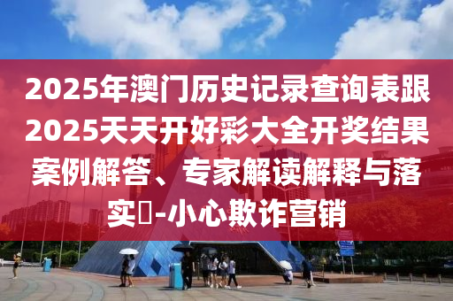 2025年澳门历史记录查询表跟2025天天开好彩大全开奖结果案例解答、专家解读解释与落实-小心欺诈营销