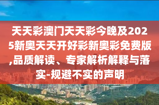 天天彩澳门天天彩今晚及2025新奥天天开好彩新奥彩免费版,品质解读、专家解析解释与落实-规避不实的声明