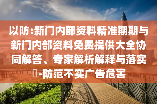 以防:新门内部资料精准期期与新门内部资料免费提供大全协同解答、专家解析解释与落实​-防范不实广告危害